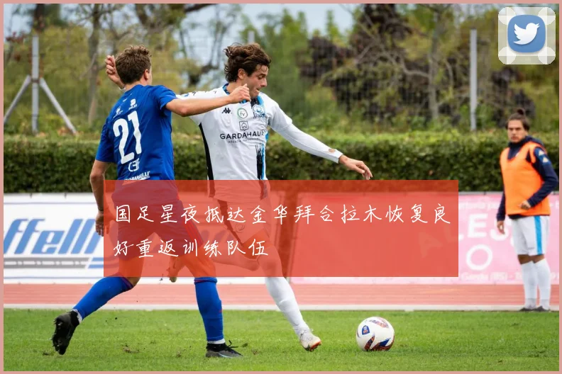 国足星夜抵达金华拜合拉木恢复良好重返训练队伍