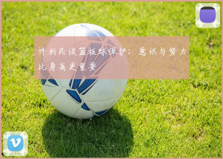 许利民谈篮板球保护：意识与努力比身高更重要