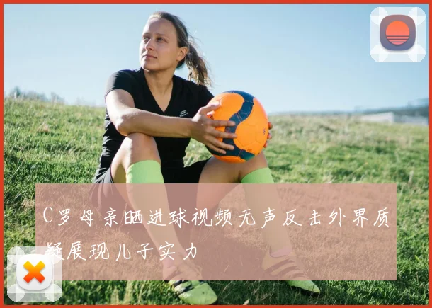 C罗母亲晒进球视频无声反击外界质疑展现儿子实力