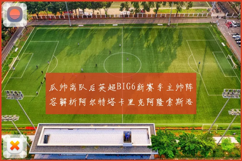 瓜帅离队后英超BIG6新赛季主帅阵容解析阿尔特塔卡里克阿隆索斯洛特的挑战与机遇