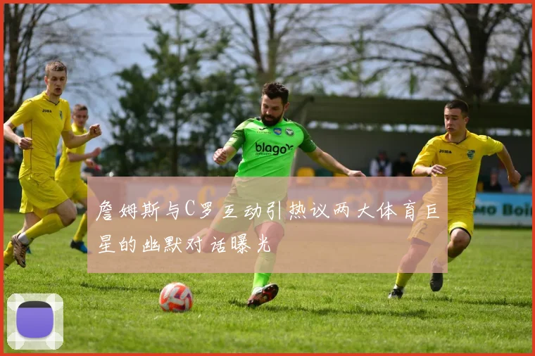 詹姆斯与C罗互动引热议两大体育巨星的幽默对话曝光