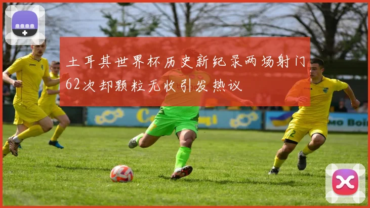 土耳其世界杯历史新纪录两场射门62次却颗粒无收引发热议