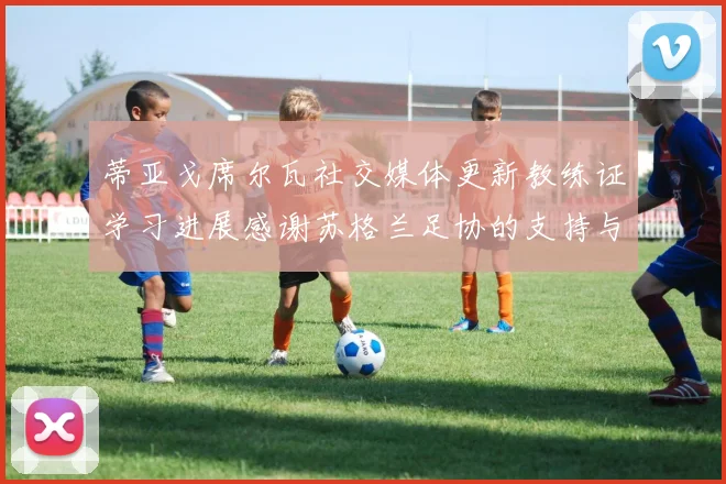 蒂亚戈席尔瓦社交媒体更新教练证学习进展感谢苏格兰足协的支持与帮助