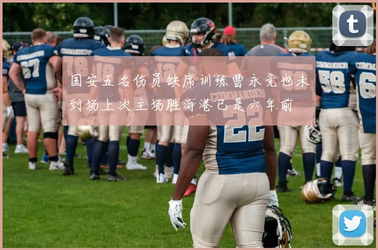 国安五名伤员缺席训练曹永竞也未到场上次主场胜海港已是六年前