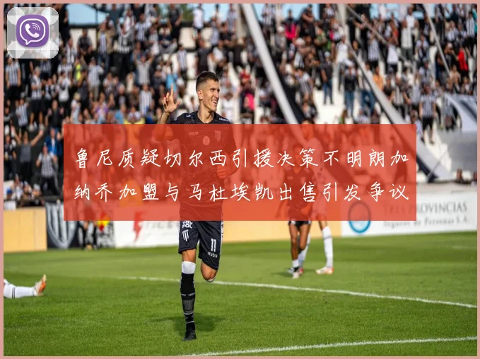 鲁尼质疑切尔西引援决策不明朗加纳乔加盟与马杜埃凯出售引发争议