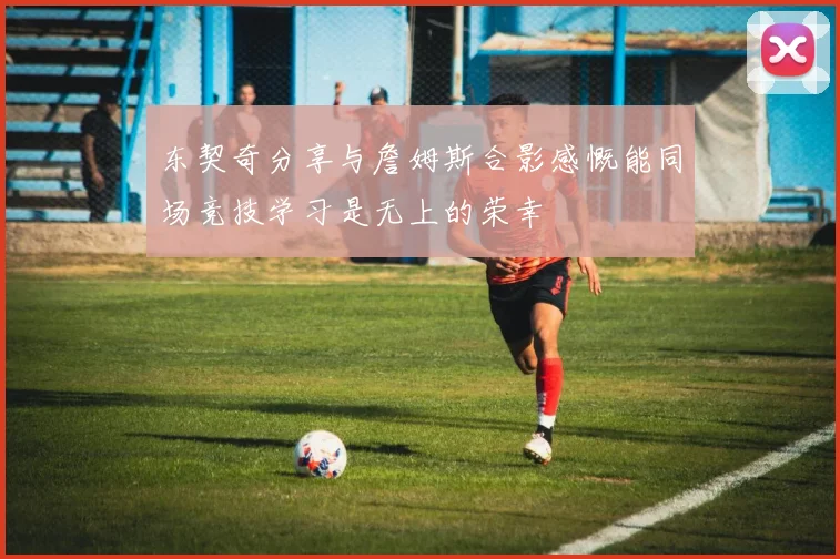 东契奇分享与詹姆斯合影感慨能同场竞技学习是无上的荣幸