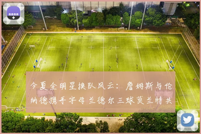 今夏全明星换队风云：詹姆斯与伦纳德携手字母兰德尔三球莫兰特共创辉煌