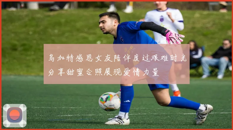乌加特感恩女友陪伴度过艰难时光分享甜蜜合照展现爱情力量