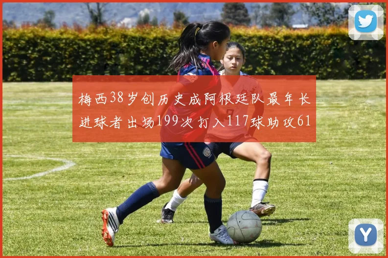 梅西38岁创历史成阿根廷队最年长进球者出场199次打入117球助攻61次