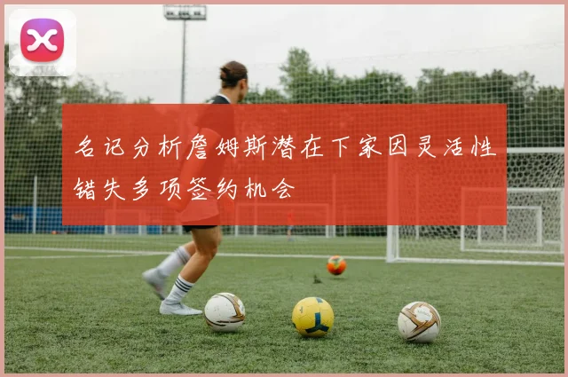 名记分析詹姆斯潜在下家因灵活性错失多项签约机会