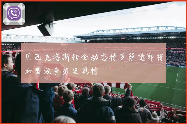 贝西克塔斯转会动态特罗萨德即将加盟放弃劳里恩特