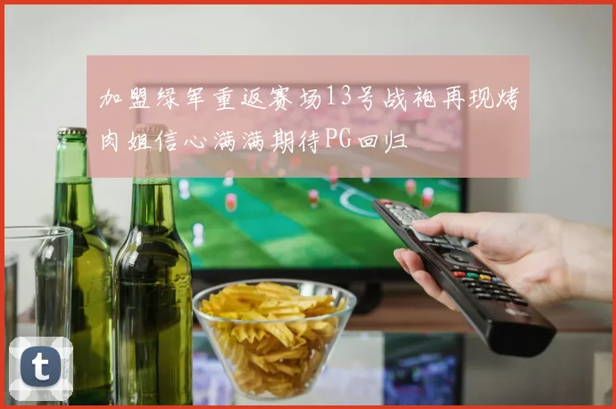 加盟绿军重返赛场13号战袍再现烤肉姐信心满满期待PG回归
