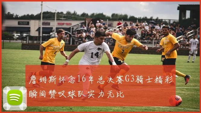 詹姆斯怀念16年总决赛G3骑士精彩瞬间赞叹球队实力无比