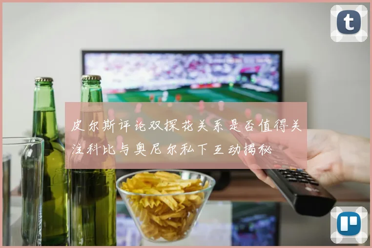 皮尔斯评论双探花关系是否值得关注科比与奥尼尔私下互动揭秘
