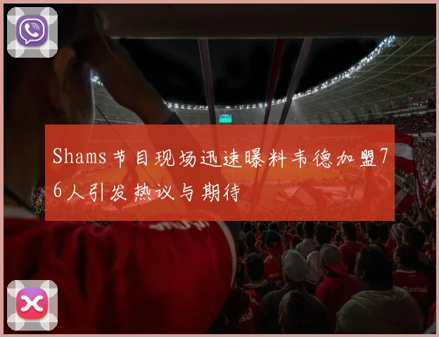 Shams节目现场迅速曝料韦德加盟76人引发热议与期待